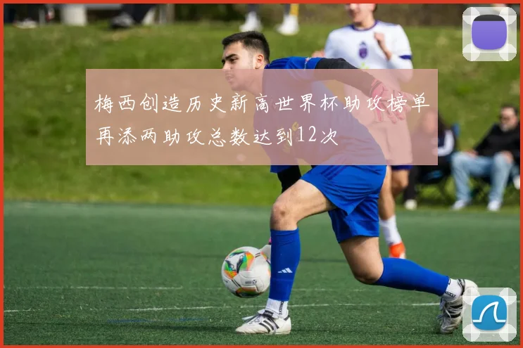 梅西创造历史新高世界杯助攻榜单再添两助攻总数达到12次